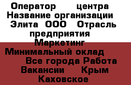 Оператор Call-центра › Название организации ­ Элита, ООО › Отрасль предприятия ­ Маркетинг › Минимальный оклад ­ 24 000 - Все города Работа » Вакансии   . Крым,Каховское